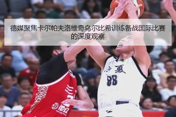 德媒聚焦卡尔帕夫洛维奇乌尔比希训练备战国际比赛的深度观察